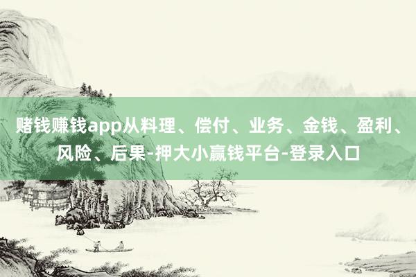 赌钱赚钱app从料理、偿付、业务、金钱、盈利、风险、后果-押大小赢钱平台-登录入口