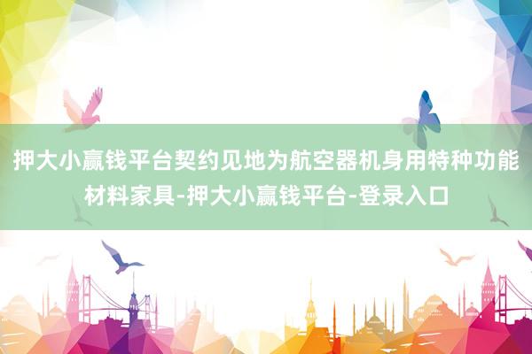 押大小赢钱平台契约见地为航空器机身用特种功能材料家具-押大小赢钱平台-登录入口