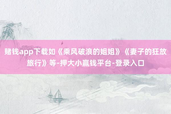 赌钱app下载如《乘风破浪的姐姐》《妻子的狂放旅行》等-押大小赢钱平台-登录入口