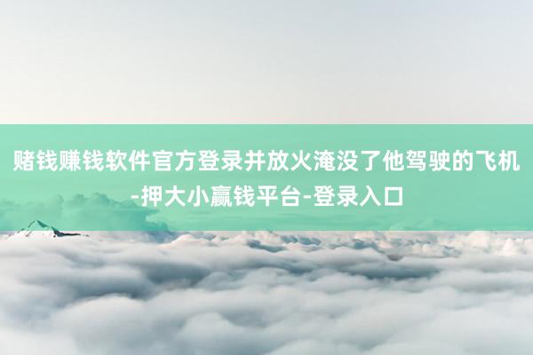 赌钱赚钱软件官方登录并放火淹没了他驾驶的飞机-押大小赢钱平台-登录入口
