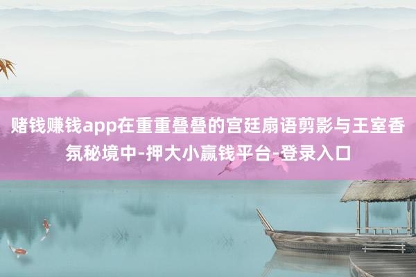 赌钱赚钱app在重重叠叠的宫廷扇语剪影与王室香氛秘境中-押大小赢钱平台-登录入口