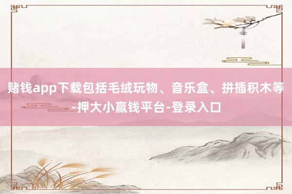 赌钱app下载包括毛绒玩物、音乐盒、拼插积木等-押大小赢钱平台-登录入口