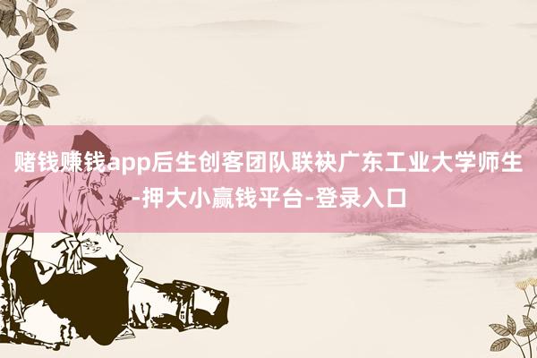 赌钱赚钱app后生创客团队联袂广东工业大学师生-押大小赢钱平台-登录入口
