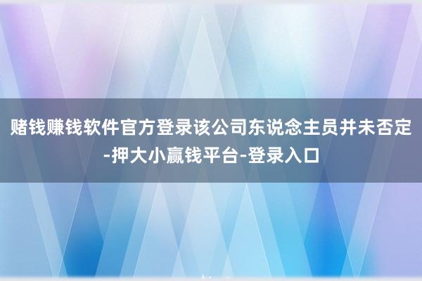 赌钱赚钱软件官方登录该公司东说念主员并未否定-押大小赢钱平台-登录入口