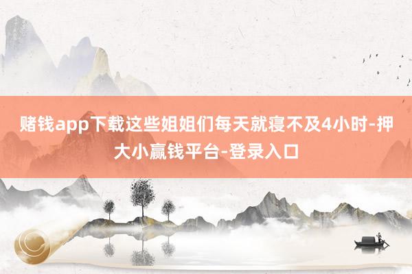 赌钱app下载这些姐姐们每天就寝不及4小时-押大小赢钱平台-登录入口