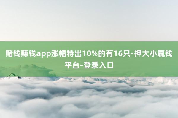 赌钱赚钱app涨幅特出10%的有16只-押大小赢钱平台-登录入口