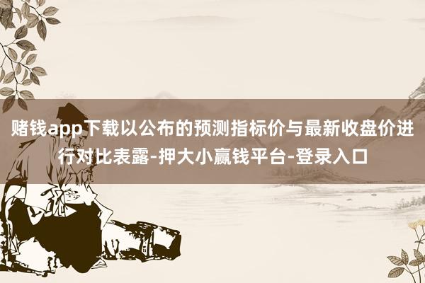 赌钱app下载以公布的预测指标价与最新收盘价进行对比表露-押大小赢钱平台-登录入口