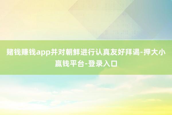 赌钱赚钱app并对朝鲜进行认真友好拜谒-押大小赢钱平台-登录入口