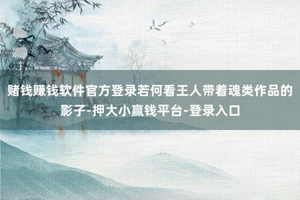 赌钱赚钱软件官方登录若何看王人带着魂类作品的影子-押大小赢钱平台-登录入口