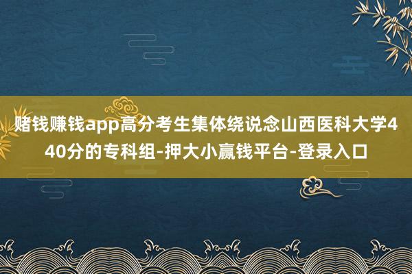 赌钱赚钱app高分考生集体绕说念山西医科大学440分的专科组-押大小赢钱平台-登录入口