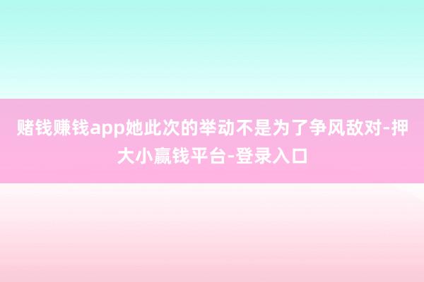 赌钱赚钱app她此次的举动不是为了争风敌对-押大小赢钱平台-登录入口