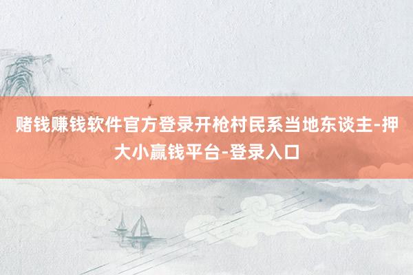 赌钱赚钱软件官方登录开枪村民系当地东谈主-押大小赢钱平台-登录入口