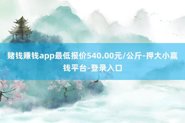 赌钱赚钱app最低报价540.00元/公斤-押大小赢钱平台-登录入口