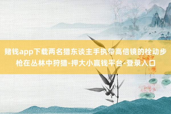 赌钱app下载两名猎东谈主手执带高倍镜的栓动步枪在丛林中狩猎-押大小赢钱平台-登录入口