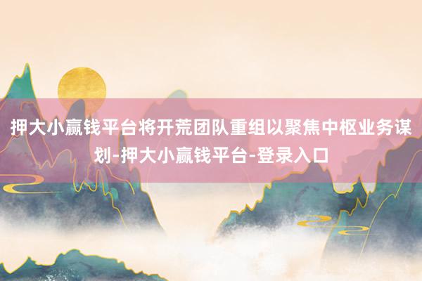 押大小赢钱平台将开荒团队重组以聚焦中枢业务谋划-押大小赢钱平台-登录入口