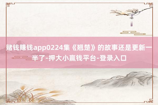 赌钱赚钱app0224集《翘楚》的故事还是更新一半了-押大小赢钱平台-登录入口