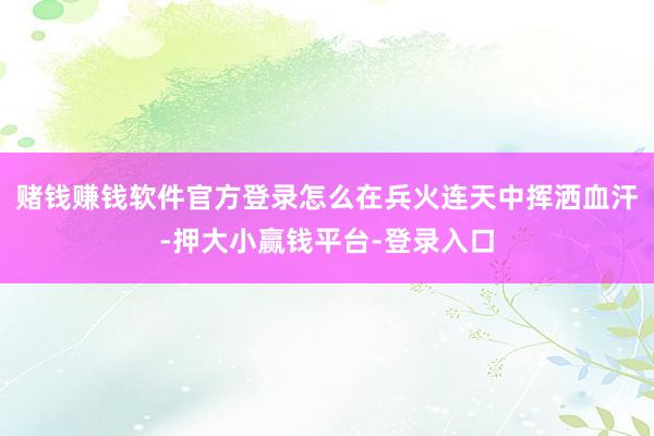 赌钱赚钱软件官方登录怎么在兵火连天中挥洒血汗-押大小赢钱平台-登录入口