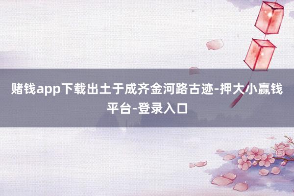 赌钱app下载出土于成齐金河路古迹-押大小赢钱平台-登录入口