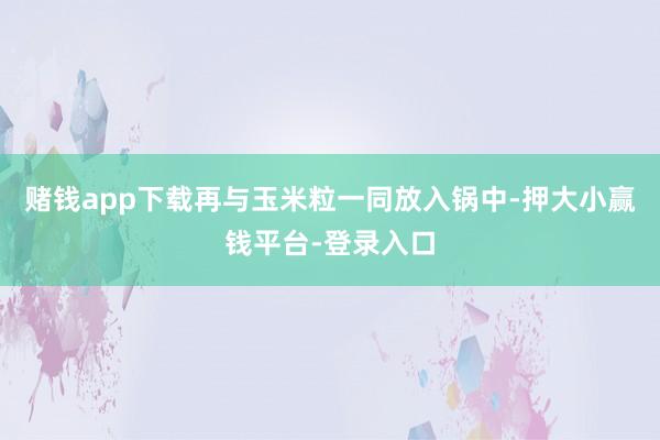 赌钱app下载再与玉米粒一同放入锅中-押大小赢钱平台-登录入口