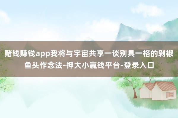 赌钱赚钱app我将与宇宙共享一谈别具一格的剁椒鱼头作念法-押大小赢钱平台-登录入口