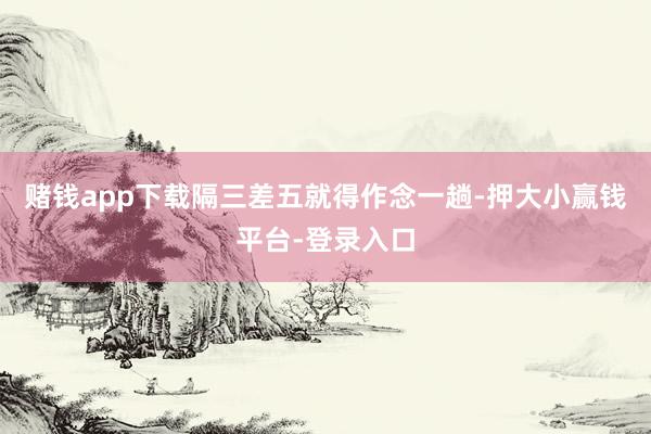 赌钱app下载隔三差五就得作念一趟-押大小赢钱平台-登录入口