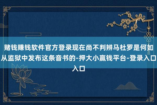 赌钱赚钱软件官方登录现在尚不判辨马杜罗是何如从监狱中发布这条音书的-押大小赢钱平台-登录入口