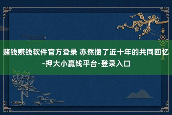 赌钱赚钱软件官方登录 亦然攒了近十年的共同回忆-押大小赢钱平台-登录入口