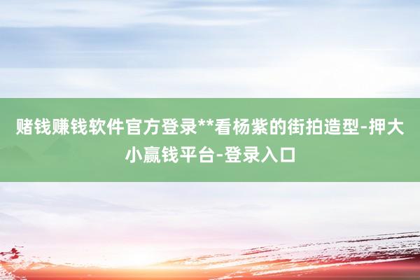 赌钱赚钱软件官方登录**看杨紫的街拍造型-押大小赢钱平台-登录入口