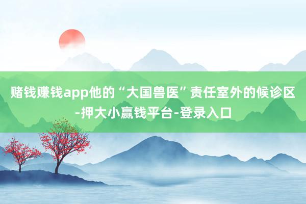 赌钱赚钱app他的“大国兽医”责任室外的候诊区-押大小赢钱平台-登录入口