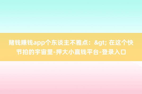 赌钱赚钱app个东谈主不雅点:> 在这个快节拍的宇宙里-押大小赢钱平台-登录入口
