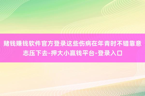 赌钱赚钱软件官方登录这些伤病在年青时不错靠意志压下去-押大小赢钱平台-登录入口