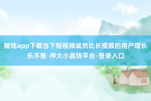 赌钱app下载当下短视频诚然比长视频的用户增长乐不雅-押大小赢钱平台-登录入口