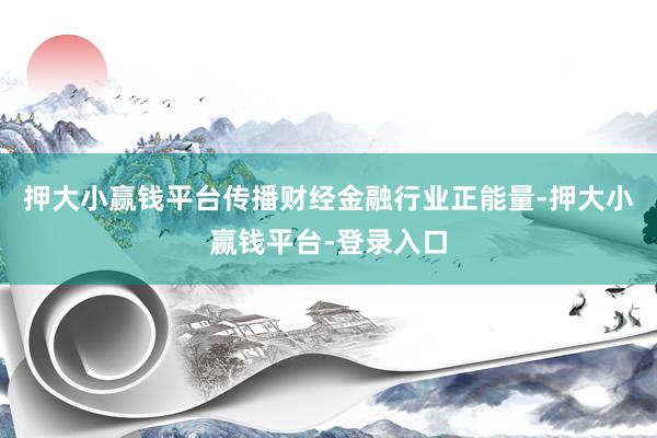 押大小赢钱平台传播财经金融行业正能量-押大小赢钱平台-登录入口