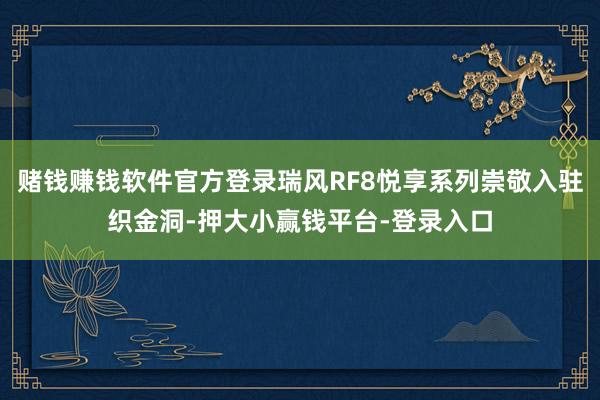 赌钱赚钱软件官方登录瑞风RF8悦享系列崇敬入驻织金洞-押大小赢钱平台-登录入口