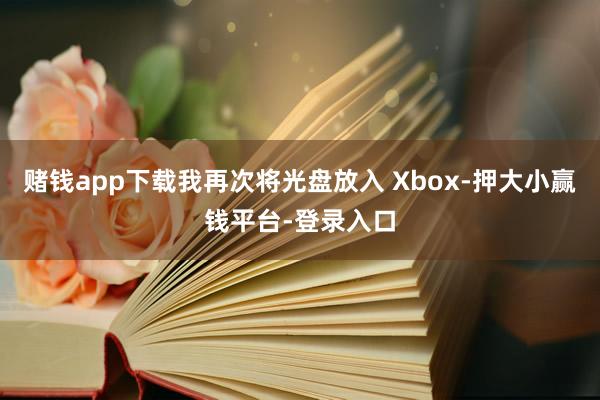 赌钱app下载我再次将光盘放入 Xbox-押大小赢钱平台-登录入口