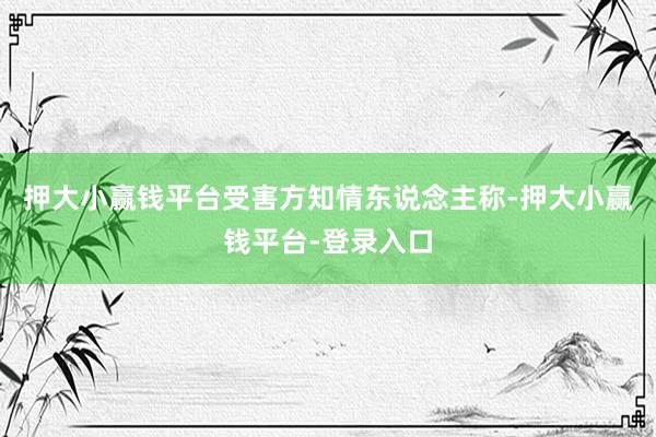 押大小赢钱平台受害方知情东说念主称-押大小赢钱平台-登录入口