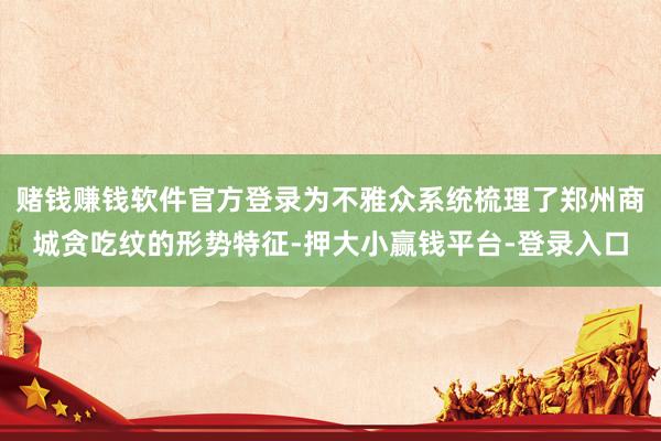 赌钱赚钱软件官方登录为不雅众系统梳理了郑州商城贪吃纹的形势特征-押大小赢钱平台-登录入口