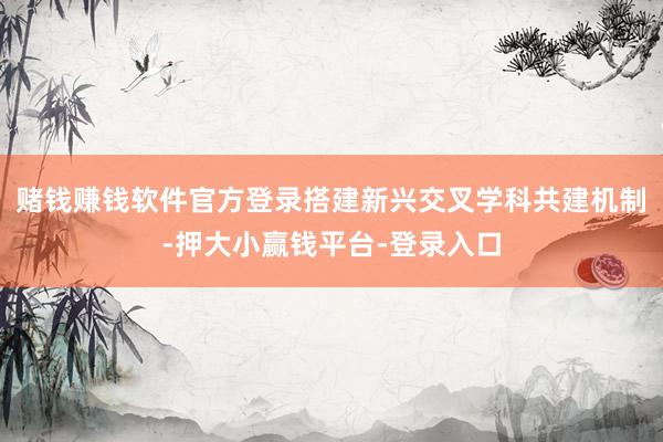 赌钱赚钱软件官方登录搭建新兴交叉学科共建机制-押大小赢钱平台-登录入口