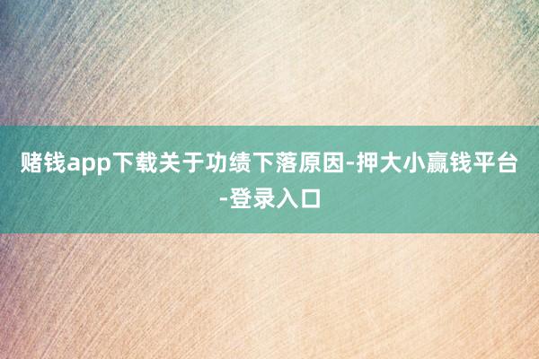 赌钱app下载　　关于功绩下落原因-押大小赢钱平台-登录入口