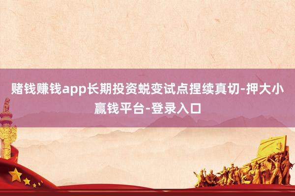 赌钱赚钱app长期投资蜕变试点捏续真切-押大小赢钱平台-登录入口