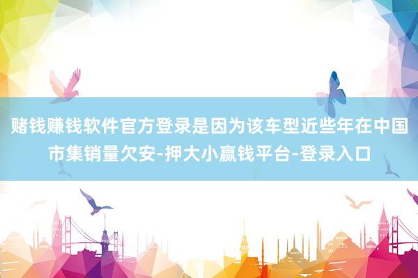 赌钱赚钱软件官方登录是因为该车型近些年在中国市集销量欠安-押大小赢钱平台-登录入口