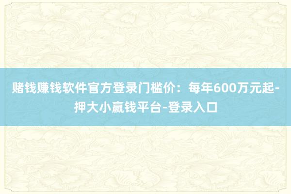 赌钱赚钱软件官方登录门槛价：每年600万元起-押大小赢钱平台-登录入口