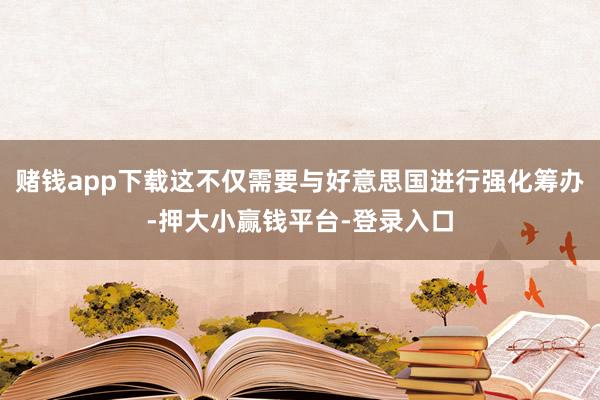 赌钱app下载这不仅需要与好意思国进行强化筹办-押大小赢钱平台-登录入口