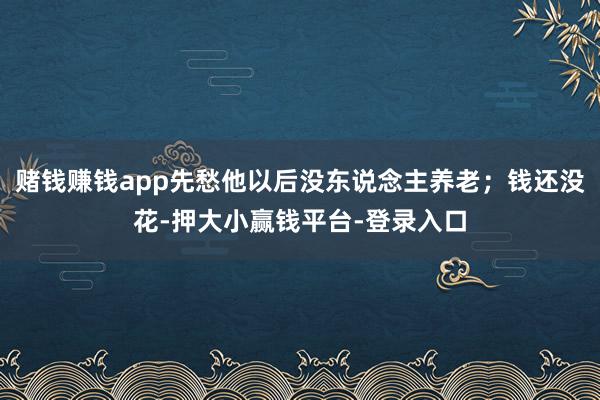 赌钱赚钱app先愁他以后没东说念主养老；钱还没花-押大小赢钱平台-登录入口