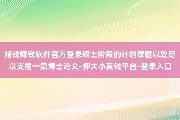 赌钱赚钱软件官方登录硕士阶段的计划课题以致足以支捏一篇博士论文-押大小赢钱平台-登录入口