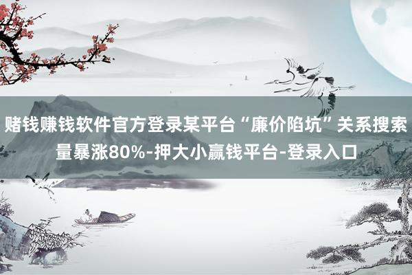 赌钱赚钱软件官方登录某平台“廉价陷坑”关系搜索量暴涨80%-押大小赢钱平台-登录入口