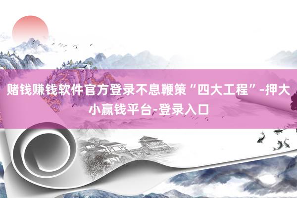 赌钱赚钱软件官方登录不息鞭策“四大工程”-押大小赢钱平台-登录入口