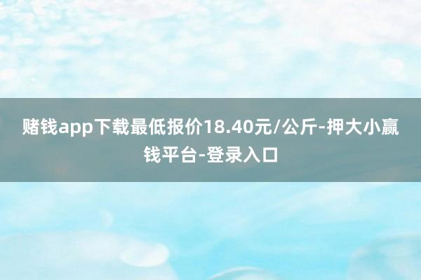 赌钱app下载最低报价18.40元/公斤-押大小赢钱平台-登录入口