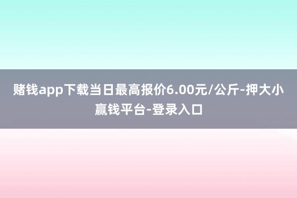 赌钱app下载当日最高报价6.00元/公斤-押大小赢钱平台-登录入口