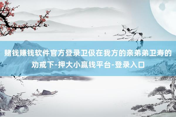 赌钱赚钱软件官方登录卫伋在我方的亲弟弟卫寿的劝戒下-押大小赢钱平台-登录入口